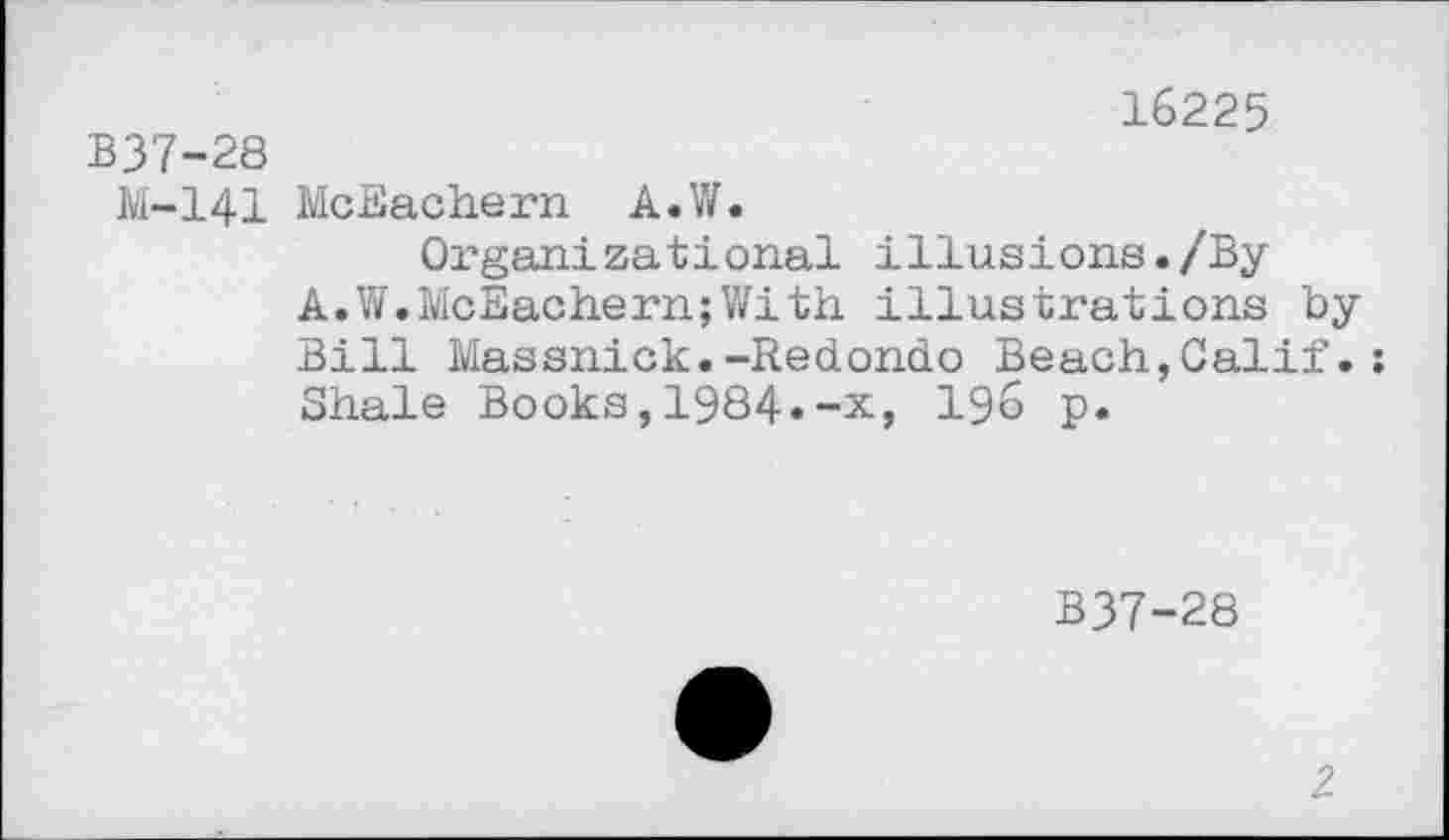 ﻿16225
B37-28
M-141 McEachern A.W.
Organizational illusions./By A.W.McEachern;With illustrations by Bill Massnick.-Redondo Beach,Calif.; Shale Books,1984.-x, 196 p.
B37-28
2.